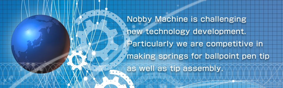 Nobby Machine is challenging new technology development. Particularly we are competitive in making springs for ballpoint pen tip as well as tip assembly.