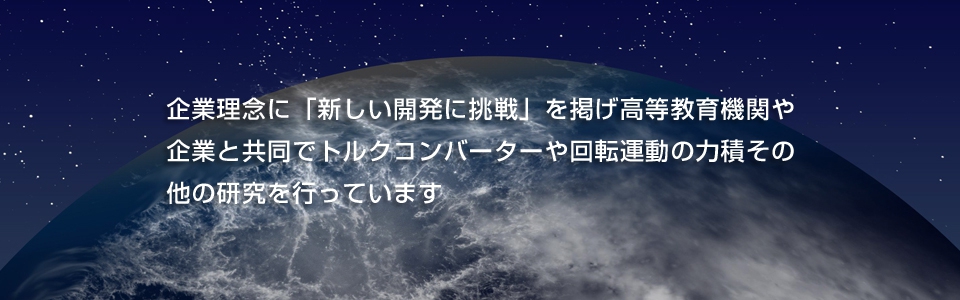 企業理念に「新しい開発に挑戦」を掲げ高等教育機関や 企業と共同でトルクコンバーターや回転運動の力積その 他の研究を行っています 企業理念に「新しい開発に挑戦」を掲げ高等教育機関や 企業と共同でトルクコンバーターや回転運動の力積その 他の研究を行っています